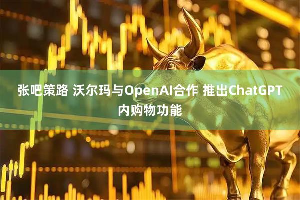 张吧策路 沃尔玛与OpenAI合作 推出ChatGPT内购物功能