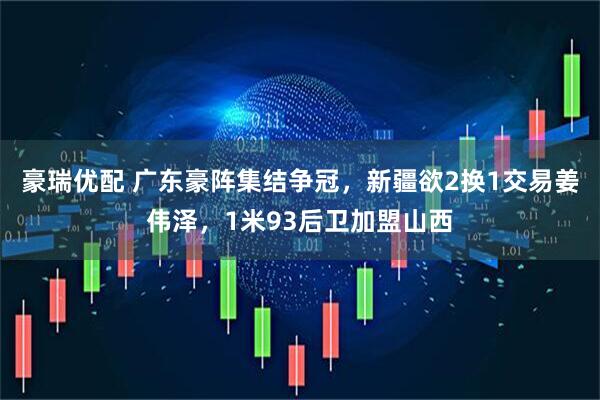 豪瑞优配 广东豪阵集结争冠，新疆欲2换1交易姜伟泽，1米93后卫加盟山西