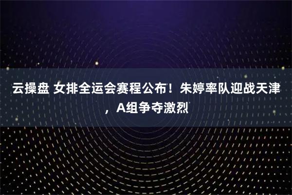 云操盘 女排全运会赛程公布！朱婷率队迎战天津，A组争夺激烈