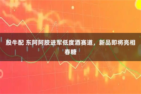 股牛配 东阿阿胶进军低度酒赛道，新品即将亮相春糖