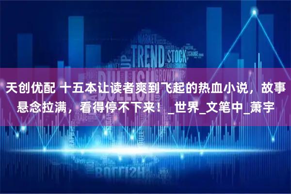 天创优配 十五本让读者爽到飞起的热血小说，故事悬念拉满，看得停不下来！_世界_文笔中_萧宇