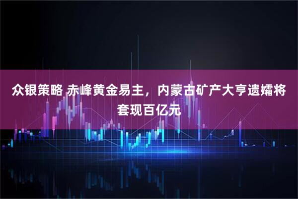 众银策略 赤峰黄金易主，内蒙古矿产大亨遗孀将套现百亿元