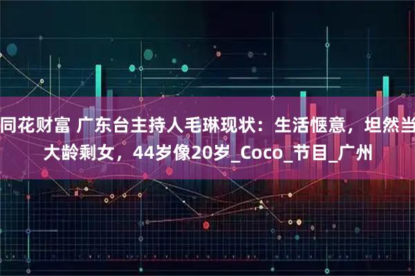 同花财富 广东台主持人毛琳现状：生活惬意，坦然当大龄剩女，44岁像20岁_Coco_节目_广州