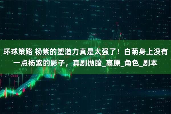 环球策路 杨紫的塑造力真是太强了！白菊身上没有一点杨紫的影子，真剧抛脸_高原_角色_剧本
