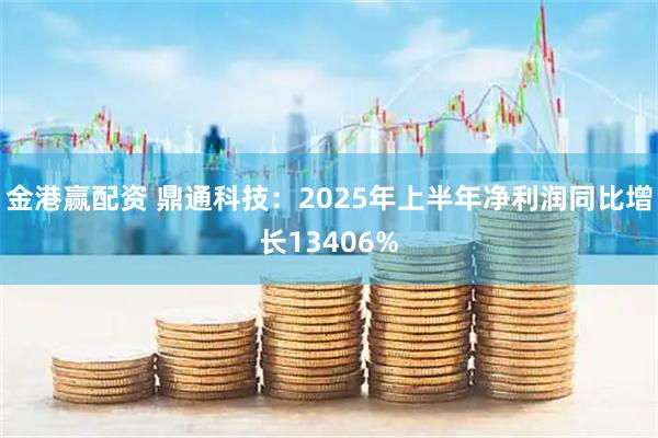 金港赢配资 鼎通科技：2025年上半年净利润同比增长13406%