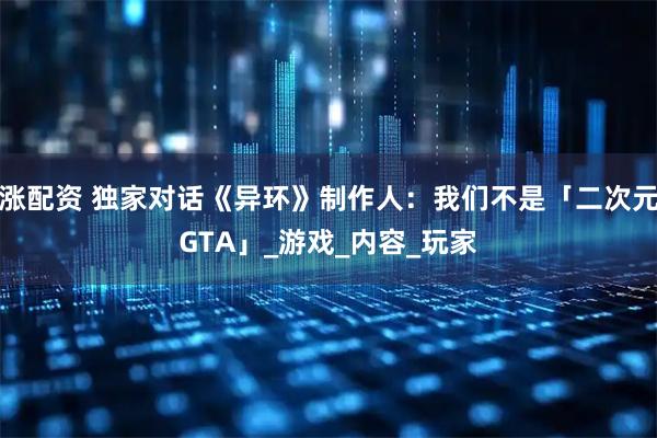 涨配资 独家对话《异环》制作人：我们不是「二次元GTA」_游戏_内容_玩家