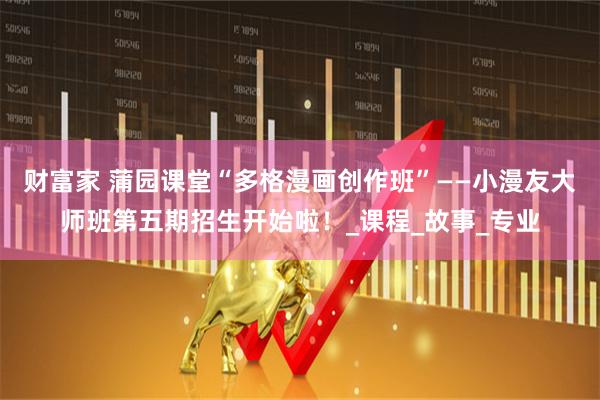 财富家 蒲园课堂“多格漫画创作班”——小漫友大师班第五期招生开始啦!_课程_故事_专业