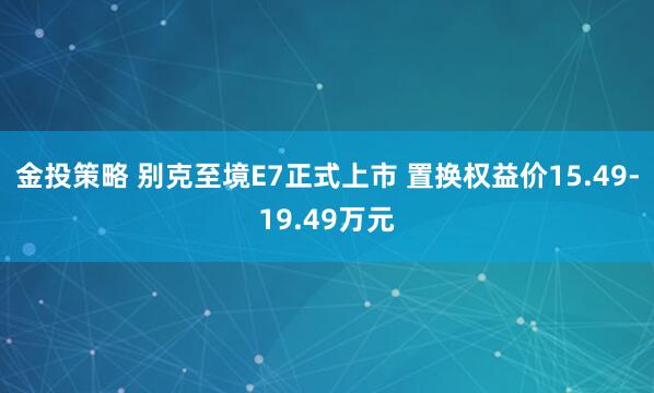 金投策略 别克至境E7正式上市 置换权益价15.49-19.49万元
