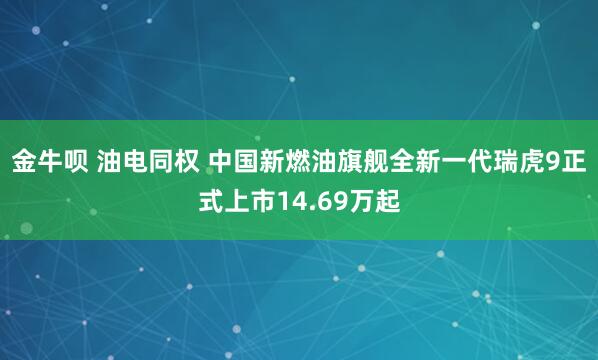 金牛呗 油电同权 中国新燃油旗舰全新一代瑞虎9正式上市14.69万起