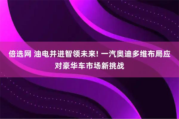 倍选网 油电并进智领未来! 一汽奥迪多维布局应对豪华车市场新挑战