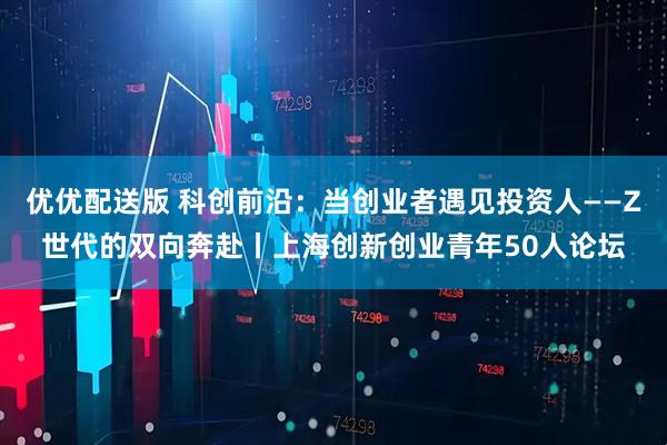 优优配送版 科创前沿：当创业者遇见投资人——Z世代的双向奔赴丨上海创新创业青年50人论坛