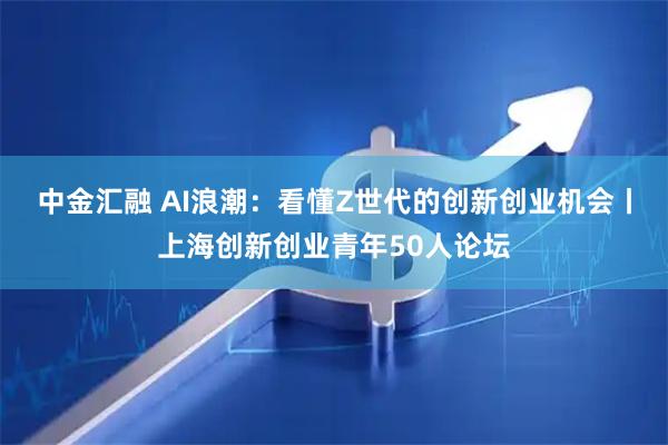 中金汇融 AI浪潮：看懂Z世代的创新创业机会丨上海创新创业青年50人论坛
