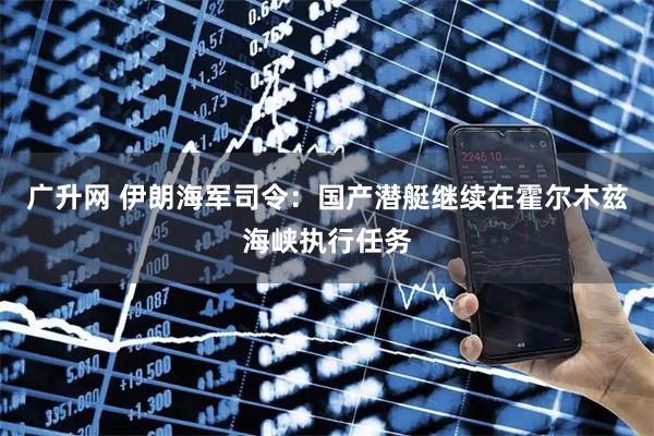 广升网 伊朗海军司令：国产潜艇继续在霍尔木兹海峡执行任务