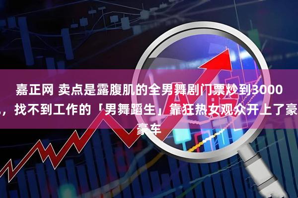 嘉正网 卖点是露腹肌的全男舞剧门票炒到3000元，找不到工作的「男舞蹈生」靠狂热女观众开上了豪车