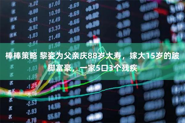 棒棒策略 黎姿为父亲庆88岁大寿，嫁大15岁的跛脚富豪，一家5口3个残疾