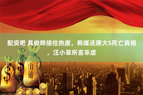 配资吧 具俊晔接住热度，韩媒还原大S死亡真相，汪小菲所言非虚